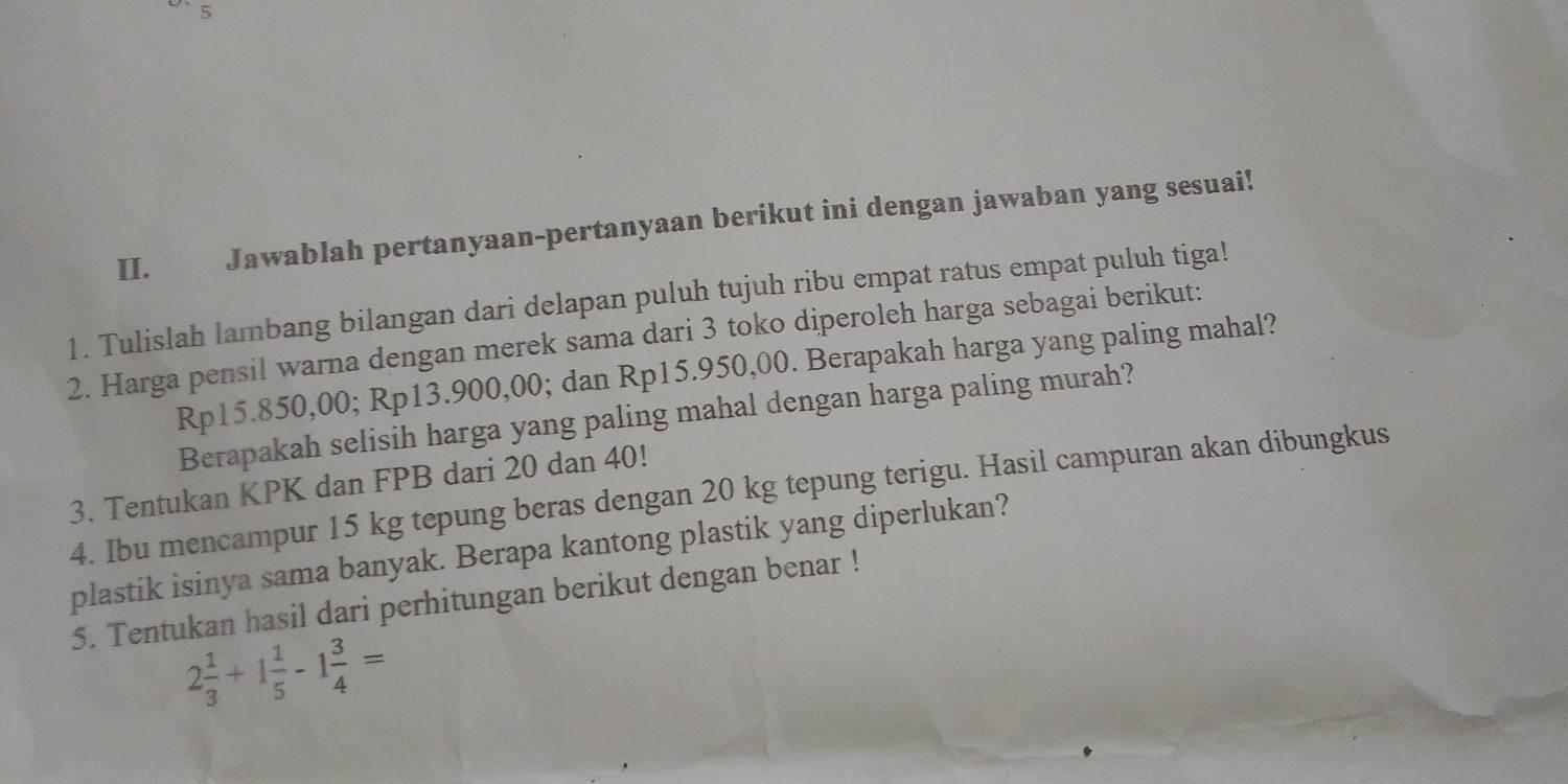 Jawablah pertanyaan-pertanyaan berikut ini dengan jawaban yang sesuai! 
1. Tulislah lambang bilangan dari delapan puluh tujuh ribu empat ratus empat puluh tiga! 
2. Harga pensil warna dengan merek sama dari 3 toko diperoleh harga sebagai berikut:
Rp15.850,00; Rp13.900,00; dan Rp15.950,00. Berapakah harga yang paling mahal? 
Berapakah selisih harga yang paling mahal dengan harga paling murah? 
3. Tentukan KPK dan FPB dari 20 dan 40! 
4. Ibu mencampur 15 kg tepung beras dengan 20 kg tepung terigu. Hasil campuran akan dibungkus 
plastik isinya sama banyak. Berapa kantong plastik yang diperlukan? 
5. Tentukan hasil dari perhitungan berikut dengan benar !
2 1/3 +1 1/5 -1 3/4 =