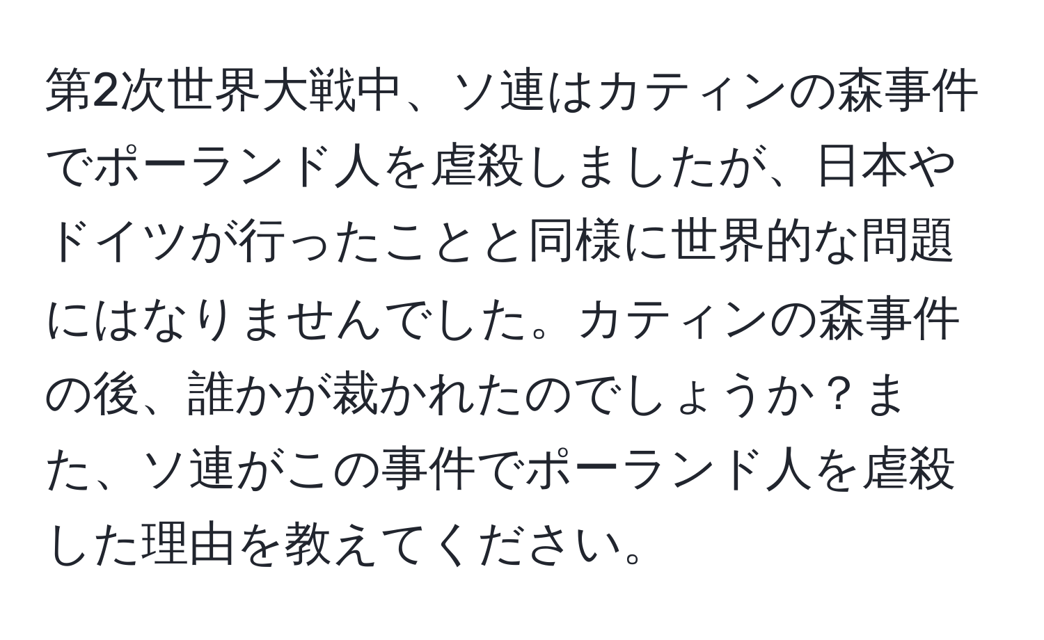 第2次世界大戦中、ソ連はカティンの森事件でポーランド人を虐殺しましたが、日本やドイツが行ったことと同様に世界的な問題にはなりませんでした。カティンの森事件の後、誰かが裁かれたのでしょうか？また、ソ連がこの事件でポーランド人を虐殺した理由を教えてください。