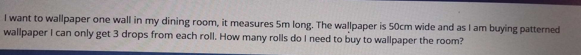 want to wallpaper one wall in my dining room, it measures 5m long. The wallpaper is 50cm wide and as I am buying patterned 
wallpaper I can only get 3 drops from each roll. How many rolls do I need to buy to wallpaper the room?