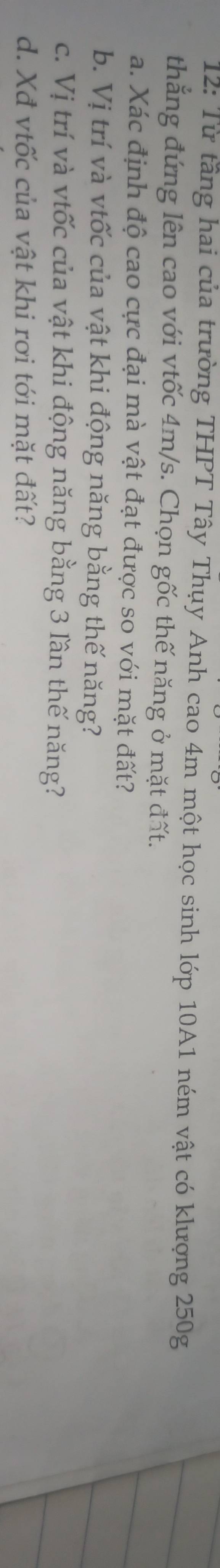 12: Từ tầng hai của trường THPT Tây Thụy Anh cao 4m một học sinh lớp 10A1 ném vật có klượng 250g
thẳng đứng lên cao với vtốc 4m/s. Chọn gốc thế năng ở mặt đất. 
a. Xác định độ cao cực đại mà vật đạt được so với mặt đất? 
b. Vị trí và vtốc của vật khi động năng bằng thế năng? 
c. Vị trí và vtốc của vật khi động năng bằng 3 lần thế năng? 
d. Xđ vtốc của vật khi rơi tới mặt đất?