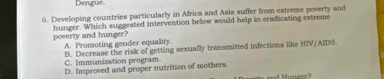 Dengue.
6. Developing countries particularly in Africa and Asia suffer from extreme poverty and
hunger. Which suggested intervention below would help in eradicating extreme
poverty and hunger?
A. Promoting gender equality.
B. Decrease the risk of getting sexually transmitted infections like HIV/AIDS.
C. Immunization program.
D. Improved and proper nutrition of mothers.
and Hunger?