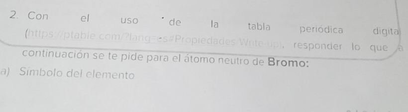 Con el uso de la tabla periódica digita 
(https://ptable.com/?lang=es#Propiedades/Write-up)， responder lo que 
continuación se te pide para el átomo neutro de Bromo: 
a) Símbolo del elemento