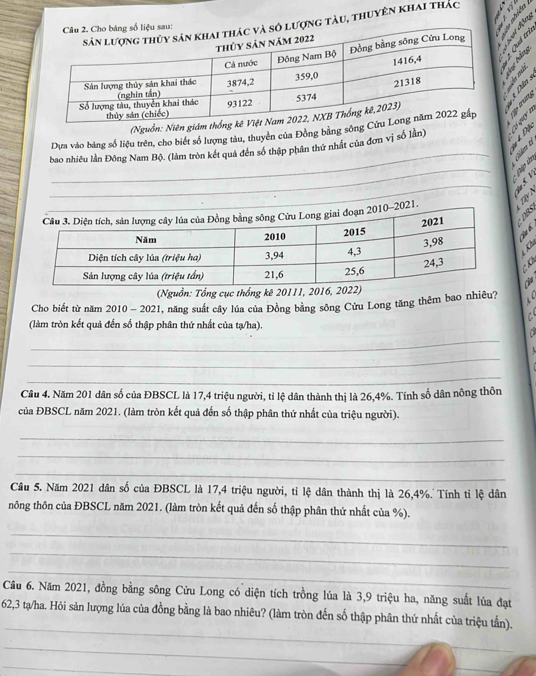ợng tàu, thuyên khai thác 

in 
núi 
(Nguồn: Niên giám th 
_ 
Dựa vào bảng số liệu trên, cho biết số lượng tàu, thuyền của Đồng bằng sông : § 5 
_ 
bao nhiêu lần Đông Nam Bộ. (làm tròn kết quả đến số thập phân thứ nhất của đơn vị số lần) 
à Giảm t 
í i 
_ 
_ 


S 
T 
Kh 
Cầu 
(Nguồn: Tổng cục thống kê 20111, 2016 
Cho biết từ năm 2010 - 2021, năng suất cây lúa của Đồng bằng sông Cửu Long tăng thêm bao nhiêu? 
(làm tròn kết quả đến số thập phân thứ nhất của tạ/ha). 
_ 
_ 
_ 
Câu 4. Năm 201 dân số của ĐBSCL là 17, 4 triệu người, tỉ lệ dân thành thị là 26, 4%. Tính số dân nông thôn 
của ĐBSCL năm 2021. (làm tròn kết quả đến số thập phân thứ nhất của triệu người). 
_ 
_ 
_ 
Câu 5. Năm 2021 dân số của ĐBSCL là 17, 4 triệu người, tỉ lệ dân thành thị là 26, 4%. Tính tỉ lệ dân 
nông thôn của ĐBSCL năm 2021. (làm tròn kết quả đến số thập phân thứ nhất của %). 
_ 
_ 
_ 
Câu 6. Năm 2021, đồng bằng sông Cửu Long có diện tích trồng lúa là 3, 9 triệu ha, năng suất lúa đạt 
_
62,3 tạ/ha. Hỏi sản lượng lúa của đồng bằng là bao nhiêu? (làm tròn đến số thập phân thứ nhất của triệu tấn). 
_ 
_