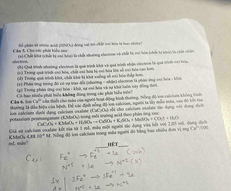 Số phân tử nitric acid (HNO₃) đóng vai trò chất oxi hóa là bao nhiêu?
Câu 5. Cho các phát biểu sau:
(a) Chất khử (chất bị oxi hóa) là chất nhường electron và chất bị oxi hóa (chất bị khử) là chất nhận
electron.
(b) Quá trình nhường electron là quá trình khử và quá trình nhận electron là quá trình oxi hóa.
(c) Trong quá trình oxi hóa, chất oxi hóa bị oxi hóa lên số oxi hóa cao hơn.
(d) Trong quá trình khử, chất khử bị khử xuống số oxi hóa thấp hơn.
(e) Phản ứng trong đó có sự trao đồi (nhường - nhận) electron là phản ứng oxi hóa - khử.
(g) Trong phản ứng oxi hóa - khử, sự oxi hóa và sự khử luôn xảy đồng thời.
Có bao nhiêu phát biểu không đúng trong các phát biểu trên?
Câu 6. Ion Ca^(2+) cần thiết cho máu của người hoạt động bình thường. Nồng độ ion calcium không bình
thường là dấu hiệu của bệnh. Để xác định nồng độ ion calcium, người ta lấy mẫu máu, sau đó kết tủa
ion calcium dưới dạng calcium oxalate (CaC_2O_4) rồi cho calcium oxalate tác dụng với dung dịch
potassium penmanganate (KMnO₄) trong môi trường acid theo phản ứng sau:
Giả sử calcium oxalate kết tủa từ 1 mL máu một người tác dụng vừa hết với 2,05 mL dung dịch CaC_2O_4+KMnO_4+H_2SO_4to CaSO_4+K_2SO_4+MnSO_4+CO_2uparrow +H_2O
KMnO4 4,88.10^(-4)M C. Nồng độ ion calcium trong máu người đó bằng bao nhiêu đơn vị mg Ca^(2+)/100
_
mL máu? Hét_