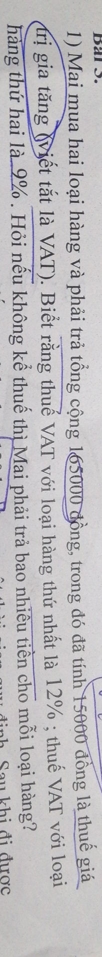 Bar S. 
1) Mai mua hai loại hàng và phải trả tổng cộng 165000 đồng, trong đó đã tính 15000 đồng là thuế giá 
trị gia tăng (viết tắt là VAT). Biết rằng thuế VAT với loại hàng thứ nhất là 12%; thuế VAT với loại 
hàng thứ hai là. 9%. Hỏi nếu không kể thuế thì Mai phải trả bao nhiêu tiền cho mỗi loại hàng? 
Sau khi đi được