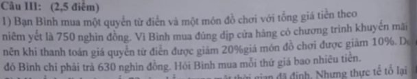 Câu III: (2,5 điểm) 
1) Bạn Bình mua một quyển từ điễn và một món đồ chơi với tổng giá tiền theo 
niêm yết là 750 nghìn đồng. Vì Bình mua đúng dịp cửa háng có chương trình khuyến mãi 
nên khi thanh toán giá quyển từ điễn được giám 20% giá món đồ chơi được giảm 10%. De 
đó Bình chỉ phải trả 630 nghin đồng. Hỏi Bình mua mỗi thứ giá bao nhiêu tiển. 
ài gian đã định, Nhưng thực tế tổ lại