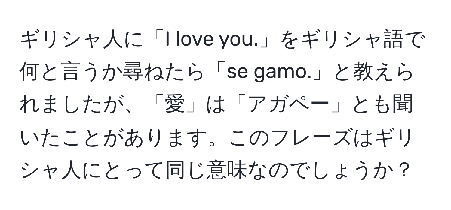 ギリシャ人に「I love you.」をギリシャ語で何と言うか尋ねたら「se gamo.」と教えられましたが、「愛」は「アガペー」とも聞いたことがあります。このフレーズはギリシャ人にとって同じ意味なのでしょうか？