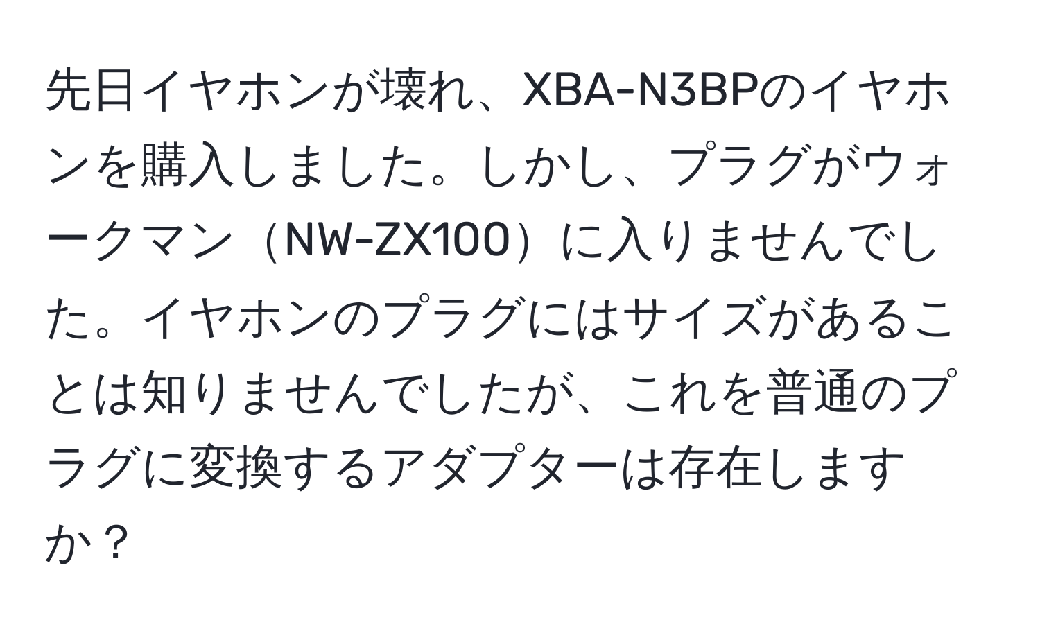 先日イヤホンが壊れ、XBA-N3BPのイヤホンを購入しました。しかし、プラグがウォークマンNW-ZX100に入りませんでした。イヤホンのプラグにはサイズがあることは知りませんでしたが、これを普通のプラグに変換するアダプターは存在しますか？