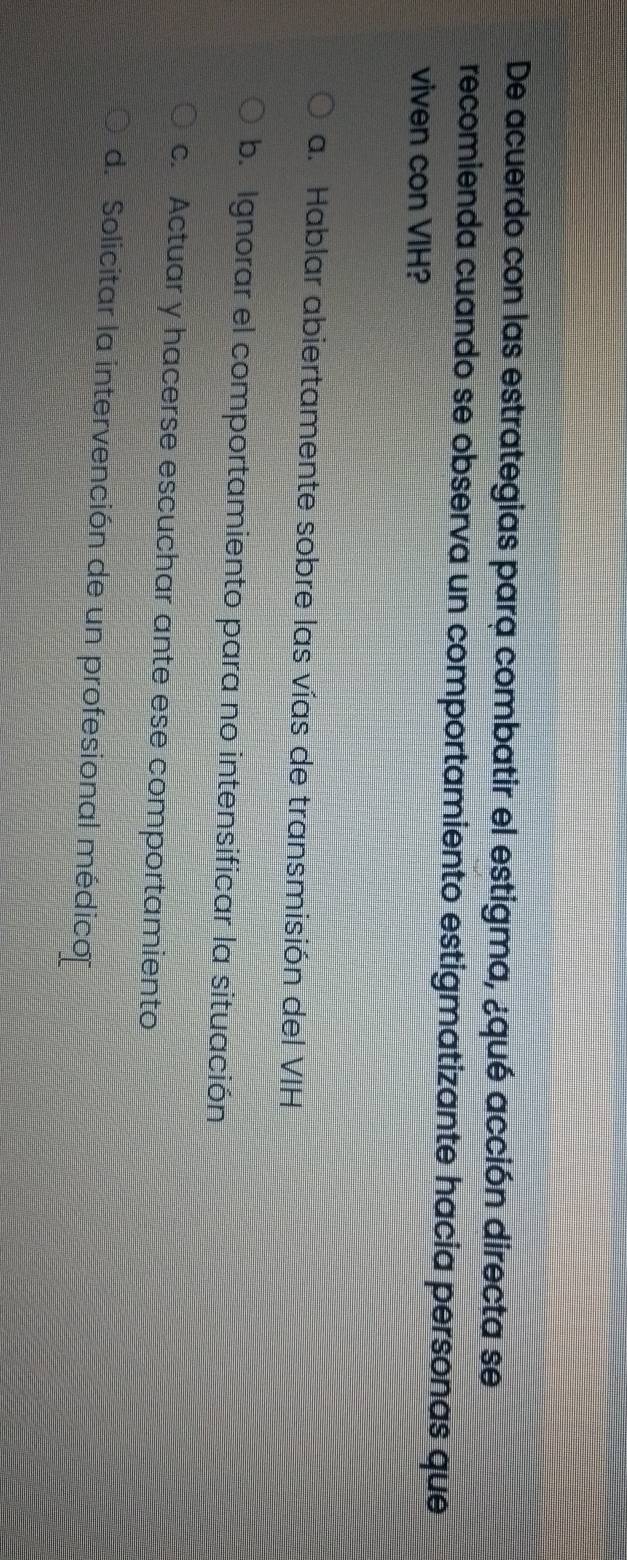 De acuerdo con las estrategias para combatir el estigma, ¿qué acción directa se
recomienda cuando se observa un comportamiento estigmatizante hacia personas que
viven con VIH?
a. Hablar abiertamente sobre las vías de transmisión del VIH
b. Ignorar el comportamiento para no intensificar la situación
c. Actuar y hacerse escuchar ante ese comportamiento
d. Solicitar la intervención de un profesional médico