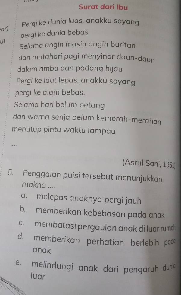 Surat dari Ibu
ar) Pergi ke dunia luas, anakku sayang
pergi ke dunia bebas
ut
Selama angin masih angin buritan
dan matahari pagi menyinar daun-daun
dalam rimba dan padang hijau
Pergi ke laut lepas, anakku sayang
pergi ke alam bebas.
Selama hari belum petang
dan warna senja belum kemerah-merahan
menutup pintu waktu lampau
….
(Asrul Sani, 1951
5. Penggalan puisi tersebut menunjukkan
makna ....
a. melepas anaknya pergi jauh
b. memberikan kebebasan pada anak
c. membatasi pergaulan anak di luar rumoh
d. memberikan perhatian berlebih pada
anak
e. melindungi anak dari pengaruh dunia
luar