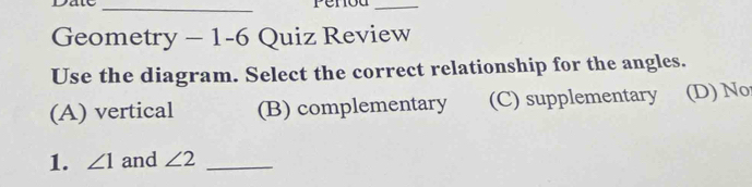 Date
_
_
Geometry - 1-6 Quiz Review
Use the diagram. Select the correct relationship for the angles.
(A) vertical (B) complementary (C) supplementary (D) No
1. ∠ 1 and ∠ 2 _