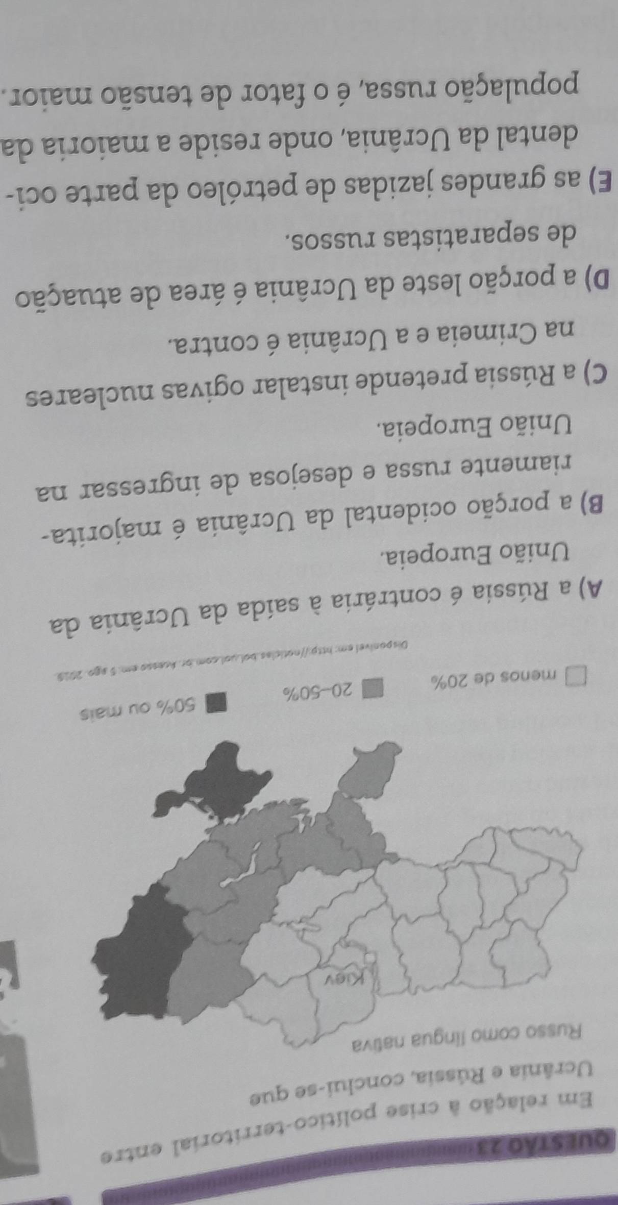 Em relação à crise político-territorial entre
Ucrânia e Rússia, conclui-se que
iva
menos de 20% 20 - 50% 50% ou mais
Disponível em: http://noticlas.boluol.com.br. Acesso em: 5 ago. 2019.
A) a Rússia é contrária à saída da Ucrânia da
União Europeia.
B) a porção ocidental da Ucrânia é majorita-
riamente russa e desejosa de ingressar na
União Europeia.
C) a Rússia pretende instalar ogivas nucleares
na Crimeia e a Ucrânia é contra.
D) a porção leste da Ucrânia é área de atuação
de separatistas russos.
E) as grandes jazidas de petróleo da parte oci-
dental da Ucrânia, onde reside a maioria da
população russa, é o fator de tensão maior.