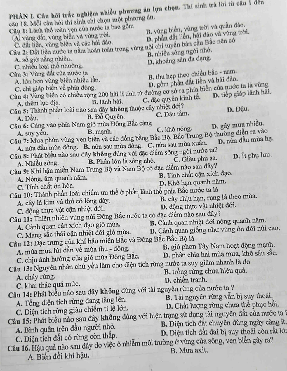 PHÀN I. Câu hỏi trắc nghiệm nhiều phương án lựa chọn. Thí sinh trả lời từ câu 1 đến
câu 18. Mỗi câu hỏi thí sinh chỉ chọn một phương án.
Câu 1: Lãnh thổ toàn vẹn của nước ta bao gồm
A. vùng đất, vùng biển và vùng trời. B. vùng biển, yùng trời và quần đảo.
C. đất liền, vùng biển và các hải đảo. D. phần đất liền, hải đảo và vùng trời.
Cầu 2: Đất liền nước ta nằm hoàn toàn trong vùng nội chí tuyến bán cầu Bắc nên có
B. nhiều sông ngòi nhỏ.
A. số giờ nắng nhiều.
D. khoảng sản đa dạng.
C. nhiều loại thổ nhưỡng.
Câu 3: Vùng đất của nước ta
B. thu hẹp theo chiều bắc - nam.
A. lớn hơn vùng biển nhiều lần,
C. chỉ giáp biển về phía đông.
D. gồm phần đất liền và hải đảo.
Câu 4: Vùng biển có chiều rộng 200 hải lí tính từ đường cơ sở ra phía biển của nước ta là vùng
A. thểm lục địa. B. lãnh hải. C. đặc quyền kinh tế. D. tiếp giáp lãnh hải.
Câu 5: Thành phần loài nào sau đây không thuộc cây nhiệt đớị?
A. Dầu. B. Đỗ Quyên. C. Dâu tầm. D. Đậu.
Câu 6: Càng vào phía Nam gió mùa Đông Bắc càng
A. suy yếu. B. mạnh. C. khô nóng. D. gây mưa nhiều.
Câu 7: Mưa phùn vùng ven biển và các đồng bằng Bắc Bộ, Bắc Trung Bộ thường diễn ra vào
A. nửa đầu mùa đông. B. nửa sau mùa đông. C. nửa sau mùa xuân. D. nửa đầu mùa hạ.
Câu 8: Phát biểu nào sau đây không đúng với đặc điểm sông ngòi nước ta?
A. Nhiều sông. B. Phần lớn là sông nhỏ. C. Giàu phù sa. D. Ít phụ lưu.
Câu 9: Khí hậu miền Nam Trung Bộ và Nam Bộ có đặc điểm nào sau đây?
A. Nóng, ẩm quanh năm. B. Tính chất cận xích đạo.
C. Tính chất ôn hòa. D. Khô hạn quanh năm.
Câu 10: Thành phần loài chiếm ưu thế ở phần lãnh thổ phía Bắc nước ta là
A. cây lá kim và thú có lông dày. B. cây chịu hạn, rụng lá theo mùa.
C. động thực vật cận nhiệt đới. D. động thực vật nhiệt đới.
Câu 11: Thiên nhiên vùng núi Đông Bắc nước ta có đặc điểm nào sau đây?
A. Cảnh quan cận xích đạo gió mùa.  B. Cảnh quan nhiệt đới nóng quanh năm.
C. Mang sắc thái cận nhiệt đới gió mùa. D. Cảnh quan giống như vùng ôn đới núi cao.
Câu 12: Đặc trưng của khí hậu miền Bắc và Đông Bắc Bắc Bộ là
A. mùa mưa lùi dần về mùa thu - đông. B. gió phơn Tây Nam hoạt động mạnh.
C. chịu ảnh hưởng của gió mùa Đông Bắc. D. phân chia hai mùa mưa, khô sâu sắc.
Câu 13: Nguyên nhân chủ yếu làm cho diện tích rừng nước ta suy giảm nhanh là do
B. trồng rừng chưa hiệu quả.
A. cháy rừng.
D. chiến tranh.
C. khai thác quá mức.
Câu 14: Phát biểu nào sau đây không đúng với tài nguyên rừng của nước ta ?
A. Tổng diện tích rừng đang tăng lên.  B. Tài nguyên rừng vẫn bị suy thoái.
C. Diện tích rừng giàu chiếm ti lệ lớn.  D. Chất lượng rừng chưa thể phục hồi.
Câu 15: Phát biểu nào sau đây không đúng với hiện trạng sử dụng tài nguyên đất của nước ta 7
A. Bình quân trên đầu người nhỏ.  B. Diện tích đất chuyên dùng ngày càng ít.
C. Diện tích đất có rừng còn thấp. D. Diện tích đất đai bị suy thoái còn rất lớn
Câu 16. Hậu quả nào sau đây do việc ô nhiễm môi trường ở vùng cửa sông, ven biển gây ra?
B. Mưa axit.
A. Biến đổi khí hậu.