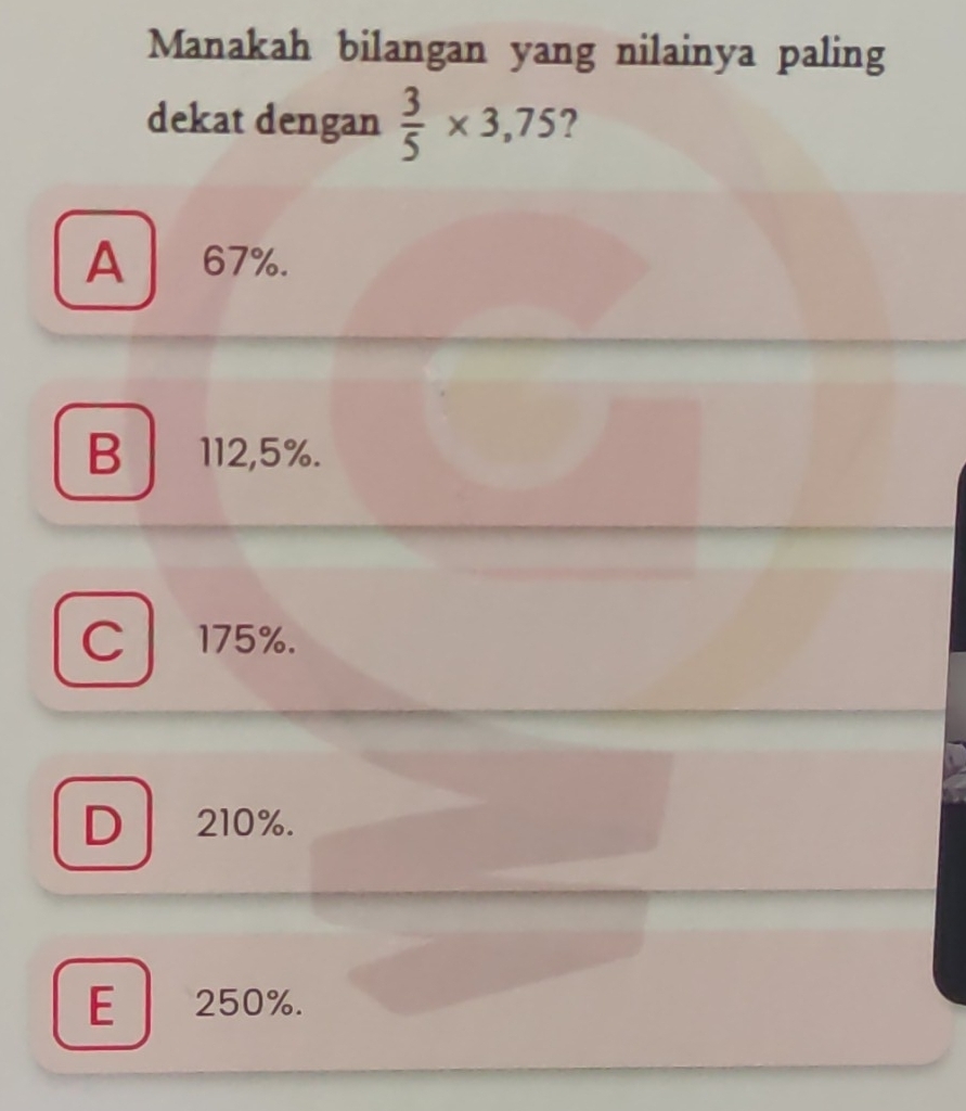 Manakah bilangan yang nilainya paling
dekat dengan  3/5 * 3,75 ?
A 67%.
B 112,5%.
C / 175%.
D 210%.
E 250%.