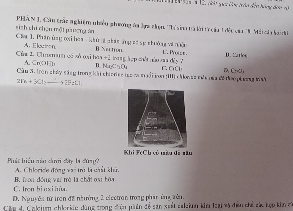 ội của carbon là 12. (kết quả làm tròn đến hàng đơn vị)
PHÀN I. Câu trắc nghiệm nhiều phương án lựa chọn. Thí sinh trả lời từ câu 1 đến câu 18. Mỗi câu hỏi thí
sinh chỉ chọn một phương án.
Câu 1. Phản ứng oxi hóa - khử là phản ứng có sự nhường và nhận
A. Electron. B Neutron. C. Proton. D. Cation.
Câu 2. Chromium có số oxi hóa +2 trong hợp chất nào sau đây ?
A. Cr(OH)_3
B. Na_2Cr_2O_4
C. CrCl_2
D. Cr_2O_3
Câu 3. Iron cháy sáng trong khí chlorine tạo ra muối iron (III) chloride màu nâu đỏ theo phương trình:
2Fe+3Cl_2xrightarrow I°2FeCl_3
Phát biểu nào dưới đây là đúng?
A. Chloride đóng vai trò là chất khử.
B. Iron đóng vai trò là chất oxi hóa.
C. Iron bị oxi hóa.
D. Nguyên tử iron đã nhường 2 electron trong phản ứng trên.
Câu 4. Calcium chloride dùng trong điện phân để sản xuất calcium kim loại và điều chế các hợp kim cử