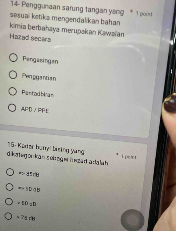 14- Penggunaan sarung tangan yang * 1 point
sesuai ketika mengendalikan bahan
kimia berbahaya merupakan Kawalan
Hazad secara
Pengasingan
Penggantian
Pentadbiran
APD / PPE
15- Kadar bunyi bising yang 1 point
*
dikategorikan sebagai hazad adalah
Rightarrow 85dB
Rightarrow 90dB
80dB
75dB