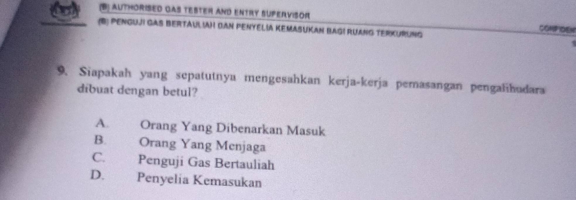 (B) Authorised qas tester and entry supervisor COMP IDEN
(B) PEnGuji gAS BertAuLIAH DAN PentElia Kemasukan BaGi Ruang TerKurung
9. Siapakah yang sepatutnyu mengesahkan kerja-kerja pemasangan pengalihudara
dibuat dengan betul?
A. Orang Yang Dibenarkan Masuk
B. Orang Yang Menjaga
C. Penguji Gas Bertauliah
D.£ Penyelia Kemasukan