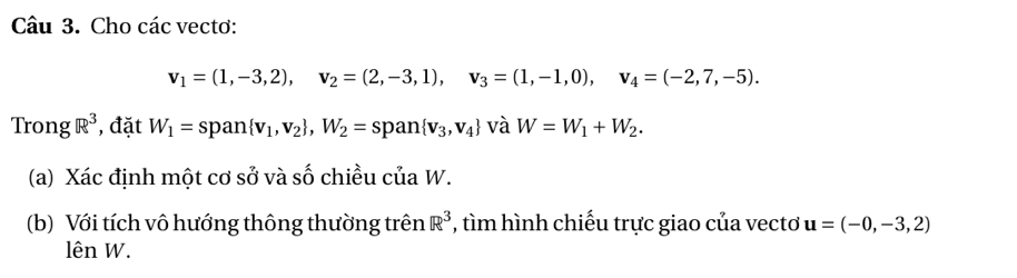 Cho các vectơ:
v_1=(1,-3,2), v_2=(2,-3,1), v_3=(1,-1,0), v_4=(-2,7,-5). 
Trong R^3 , đặt W_1=span v_1,v_2 , W_2=span v_3,v_4 và W=W_1+W_2. 
(a) Xác định một cơ sở và số chiều của W. 
(b) Với tích vô hướng thông thường trên R^3 , tìm hình chiếu trực giao của vecto u=(-0,-3,2)
lên W.