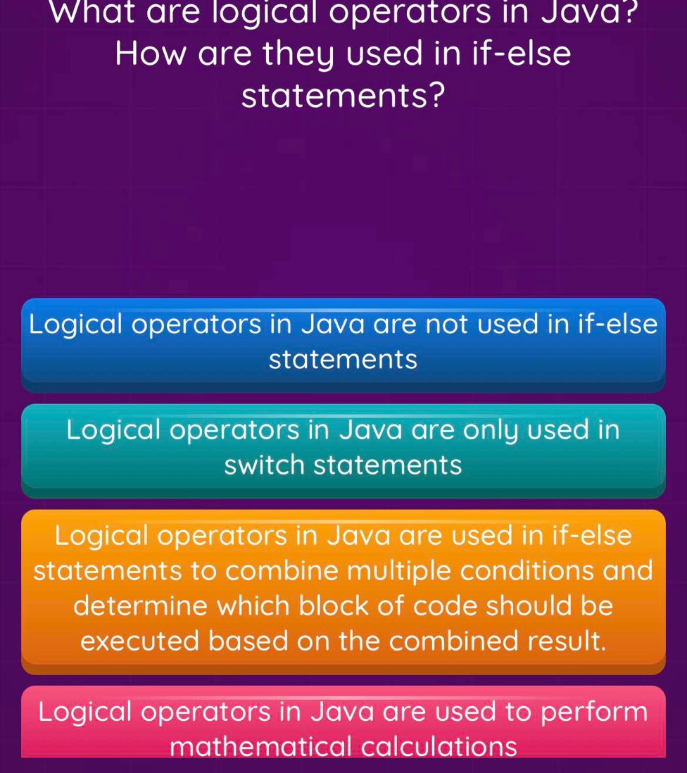 What are logical operators in Java?
How are they used in if-else
statements?
Logical operators in Java are not used in if-else
statements
Logical operators in Java are only used in
switch statements
Logical operators in Java are used in if-else
statements to combine multiple conditions and
determine which block of code should be
executed based on the combined result.
Logical operators in Java are used to perform
mathematical calculations