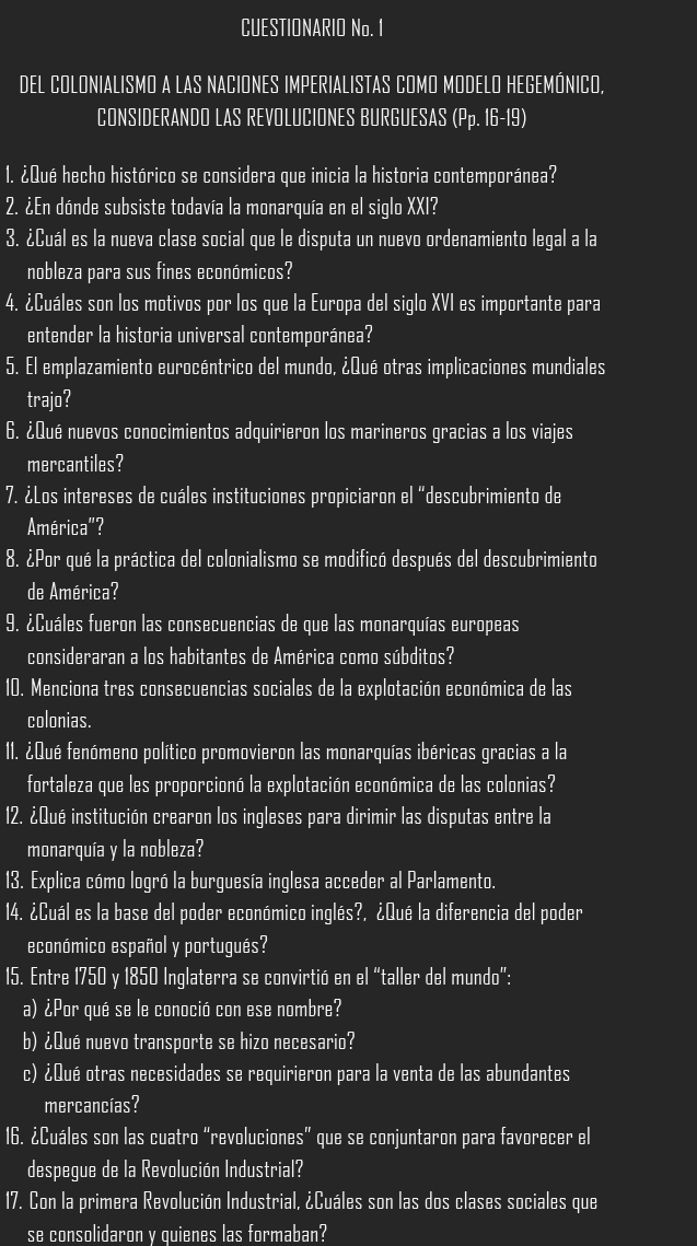 CUESTIONARIO No. 1
DEL COLONIALISMO A LAS NACIONES IMPERIALISTAS COMO MODELO HEGEMÓNICO,
CONSIDERANDO LAS REVOLUCIONES BURGUESAS (Pp. 16-19)
1. ¿Qué hecho histórico se considera que inicia la historia contemporánea?
2. ¿En dónde subsiste todavía la monarquía en el siglo XXI?
3. ¿Cuál es la nueva clase social que le disputa un nuevo ordenamiento legal a la
nobleza para sus fines económicos?
4. ¿Cuáles son los motivos por los que la Europa del siglo XVI es importante para
entender la historia universal contemporánea?
5. El emplazamiento eurocéntrico del mundo, ¿Qué otras implicaciones mundiales
trajo?
6. ¿Qué nuevos conocimientos adquirieron los marineros gracias a los viajes
mercantiles?
7. ¿Los intereses de cuáles instituciones propiciaron el “descubrimiento de
América"?
8. ¿Por qué la práctica del colonialismo se modificó después del descubrimiento
de América?
9. ¿Cuáles fueron las consecuencias de que las monarquías europeas
consideraran a los habitantes de América como súbditos?
10. Menciona tres consecuencias sociales de la explotación económica de las
colonias.
11. ¿Qué fenómeno político promovieron las monarquías ibéricas gracias a la
fortaleza que les proporcionó la explotación económica de las colonias?
12. ¿Qué institución crearon los ingleses para dirimir las disputas entre la
monarquía y la nobleza?
13. Explica cómo logró la burquesía inglesa acceder al Parlamento.
14. ¿Cuál es la base del poder económico inglés?, ¿Qué la diferencia del poder
económico español y portugués?
15. Entre 1750 y 1850 Inglaterra se convirtió en el “taller del mundo”:
a) ¿Por qué se le conoció con ese nombre?
b) ¿Qué nuevo transporte se hizo necesario?
c) ¿Qué otras necesidades se requirieron para la venta de las abundantes
mercancías?
16. ¿Cuáles son las cuatro “revoluciones” que se conjuntaron para favorecer el
despegue de la Revolución Industrial?
17. Con la primera Revolución Industrial, ¿Cuáles son las dos clases sociales que
se consolidaron y quienes las formaban?