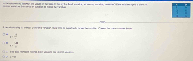 ls the relationship between the values in the table to the right a direct variation, an inverse variation, or neither? If the relationship is a direct or 
inverse variation, then write an equation to model the variation.
If the relationship is a direct or inverse variation, then write an equation to model the variation. Choose the correct answer below
A y= 16/x 
B. y= 144/x 
C. The data represent neither direct variation nor inverse variation.
D. y=6x