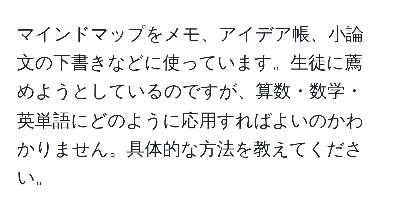 マインドマップをメモ、アイデア帳、小論文の下書きなどに使っています。生徒に薦めようとしているのですが、算数・数学・英単語にどのように応用すればよいのかわかりません。具体的な方法を教えてください。