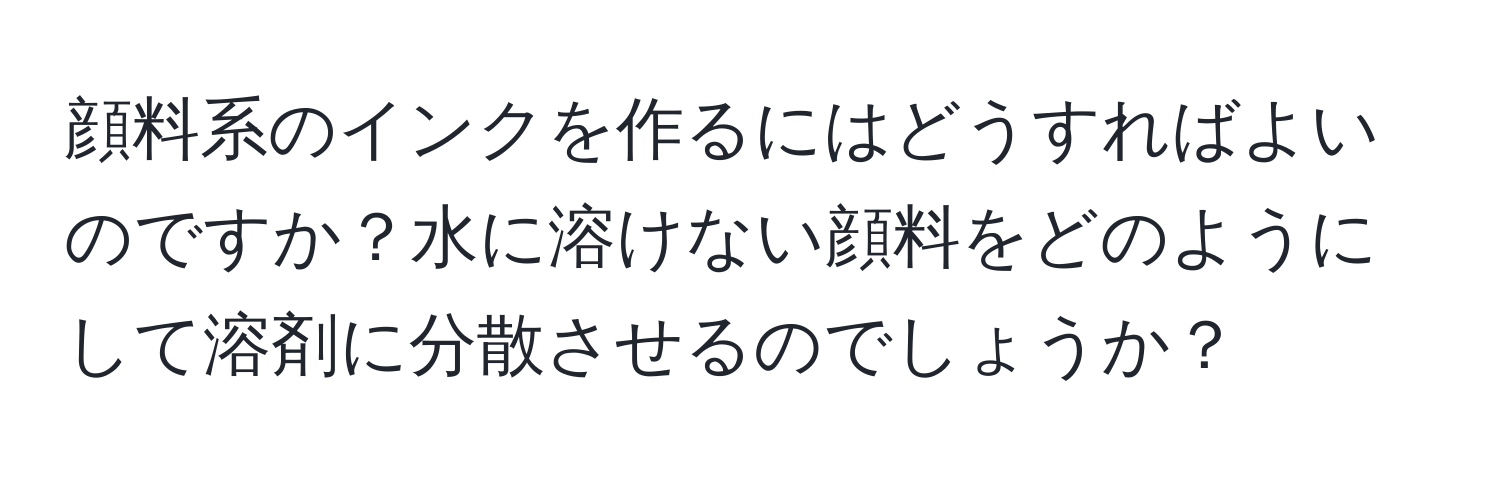 顔料系のインクを作るにはどうすればよいのですか？水に溶けない顔料をどのようにして溶剤に分散させるのでしょうか？