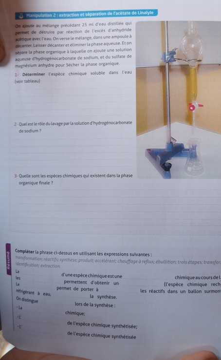 Manipulation 2 : extraction et séparation de l'acétate de Linalyle 
On ajoute au mélange précédant 25 ml d'eau distillée qui 
permet de détruire par réaction de l'excès d'anhydride 
acétique avec l'eau. On verse le mélange, dans une ampoule à 
décanter, Laisser décanter et éliminer la phase aqueuse. Et on 
sépare la phase organique à laquelle on ajoute une solution 
aqueuse d'hydrogénocarbonate de sodium, et du sulfate de 
magnésium anhydre pour Sécher la phase organique. 
1 Déterminer l'espèce chimique soluble dans l'eau 
(voir tableau) 
_ 
_ 
_ 
_ 
_ 
_ 
2- Quel est le rôle du lavage par la solution d'hydrogénocarbonate 
de sodium ? 
_ 
_ 
_ 
_ 
_ 
3- Quelle sont les espèces chimiques qui existent dans la phase 
organique finale ? 
_ 
_ 
_ 
_ 
_ 
_ 
_ 
_ 
_ 
_ 
_ 
_ 
_ 
Compléter la phrase ci-dessus en utilisant les expressions suivantes : 
transformation; réactifs; synthèse; produit; accélérant; chauffage à reflux; ébullition; trois étapes; transfor 
identification; extraction. 
_ 
La 
_ 
d'une espèce chimique est une 
les _chimique au cours de l 
_ 
Le permettent d'obtenir un _ (l'espèce chimique rech 
permet de porter à les réactifs dans un ballon surmont 
réfrigérant à eau, _la synthèse. 
On distingue 
_ 
lors de la synthèse : 
- La _chimique; 
_ 
de l'espèce chimique synthétisée; 
de l'espèce chimique synthétisée