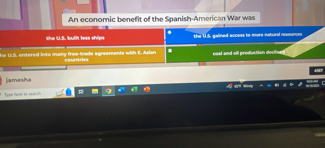 An economic benefit of the Spanish-American War was
the U.S. built less ships the U.S. gained access to more natural resources
he U.S. entered into many free-trade agreements with E. Asian .
countries coal and oil production declined
167
jamesha
2
Type here to search