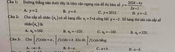 Đường thẳng nào dưới đây là tiệm cận ngang của đồ thị hàm số y= (2024-4x)/2x-1 .
A. y=2. B. y=4. C. y=2012. D. y=-2. 
Câu 2: Cho cấp số nhân (u_n) có số hạng đầu u_1=5vi công bội q=-2. Số hạng thứ sáu của cấp số
nhân (u_n) là:
A. u_6=160. B. u_6=-320. C. u_6=-160. D. u_6=320. 
Câu 3: Cho ∈tlimits _0^3f(x)dx=a, ∈tlimits _2^3f(x)dx=b. Khi đỏ ∈tlimits _0^2f(x)dx bằng:
A. -a-b. B. b-a. C. a+b. D. a-b.