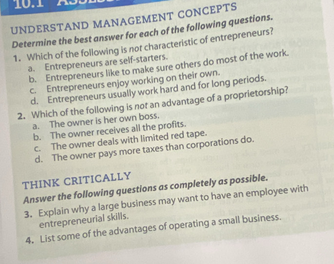 UNDERSTAND MANAGEMENT CONCEPTS
Determine the best answer for each of the following questions.
1. Which of the following is not characteristic of entrepreneurs?
a. Entrepreneurs are self-starters.
b. Entrepreneurs like to make sure others do most of the work.
c. Entrepreneurs enjoy working on their own.
d. Entrepreneurs usually work hard and for long periods.
2. Which of the following is not an advantage of a proprietorship?
a. The owner is her own boss.
b. The owner receives all the profits.
c. The owner deals with limited red tape.
d. The owner pays more taxes than corporations do.
THINK CRITICALLY
Answer the following questions as completely as possible.
3. Explain why a large business may want to have an employee with
entrepreneurial skills.
4. List some of the advantages of operating a small business.