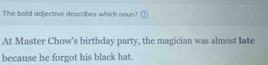 The bold adjective describes which noun? 1 
At Master Chow's birthday party, the magician was almost late 
because he forgot his black hat.