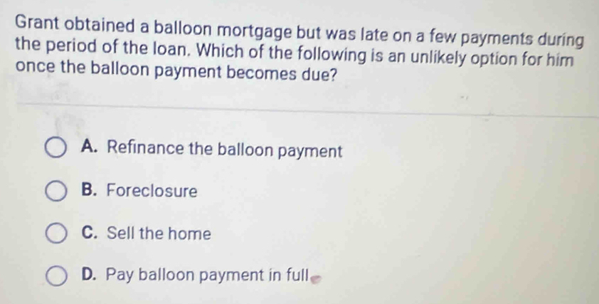 Grant obtained a balloon mortgage but was late on a few payments during
the period of the loan. Which of the following is an unlikely option for him
once the balloon payment becomes due?
A. Refinance the balloon payment
B. Foreclosure
C. Sell the home
D. Pay balloon payment in full