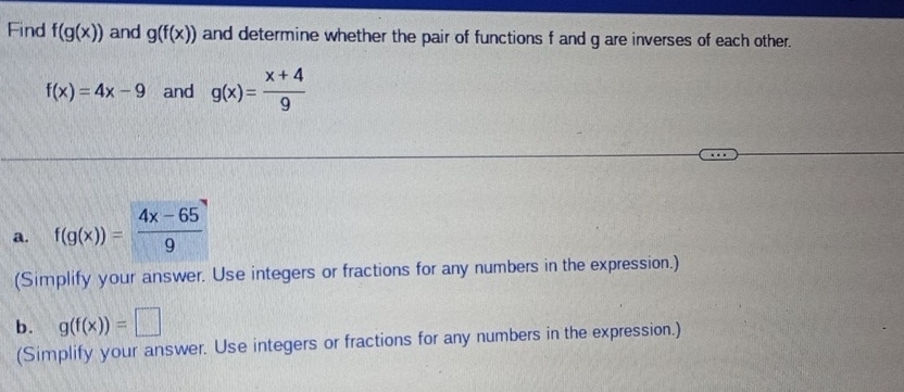 Find f(g(x)) and g(f(x)) and determine whether the pair of functions f and g are inverses of each other.
f(x)=4x-9 and g(x)= (x+4)/9 
a. f(g(x))= (4x-65)/9 
(Simplify your answer. Use integers or fractions for any numbers in the expression.) 
b. g(f(x))=□
(Simplify your answer. Use integers or fractions for any numbers in the expression.)