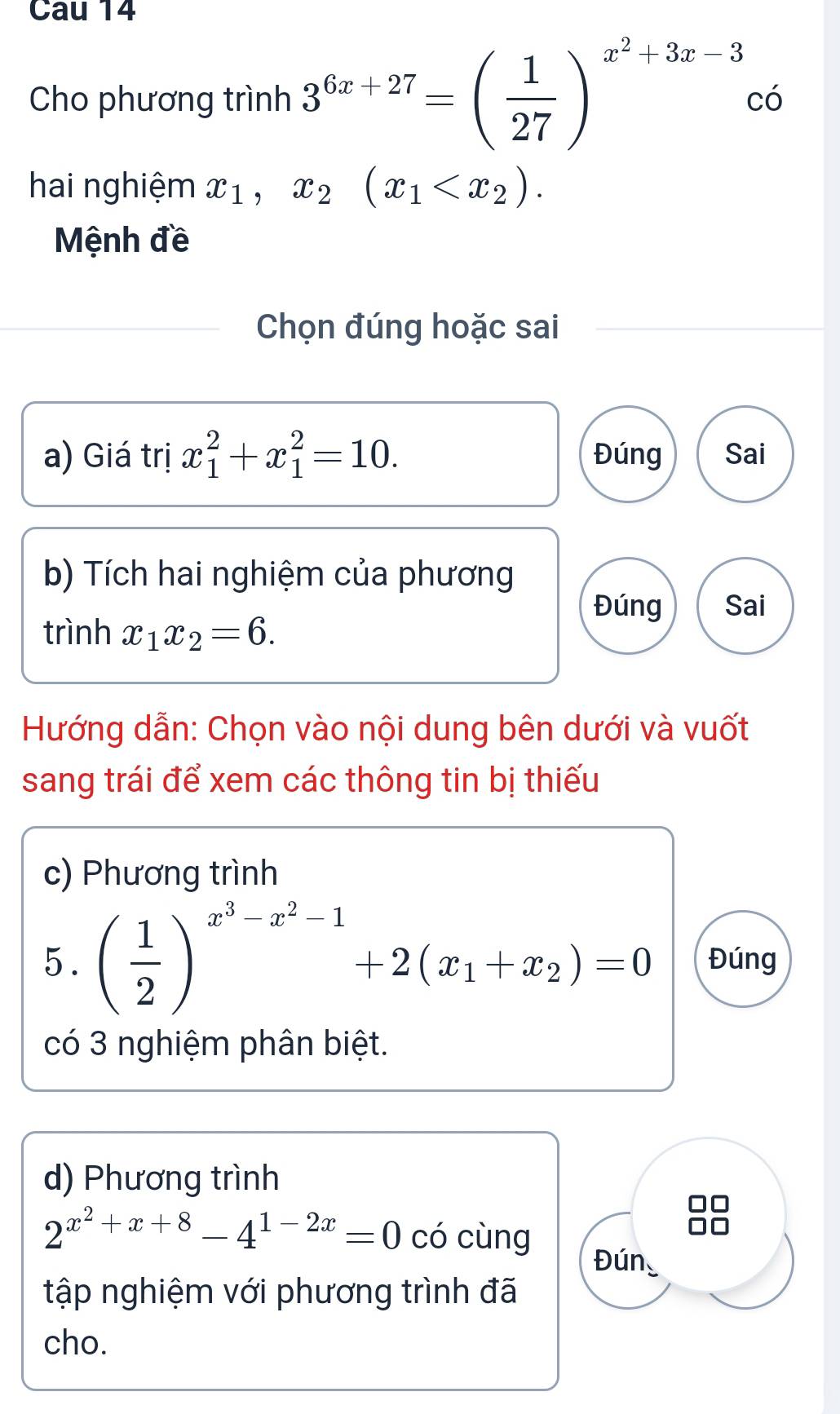 Cau 14 
Cho phương trình 3^(6x+27)=( 1/27 )^x^2+3x-3c6
hai nghiệm x_1, x_2(x_1 . 
Mệnh đề 
Chọn đúng hoặc sai 
a) Giá trị x_1^(2+x_1^2=10. Đúng Sai 
b) Tích hai nghiệm của phương 
Đúng Sai 
trình x_1)x_2=6. 
Hướng dẫn: Chọn vào nội dung bên dưới và vuốt 
sang trái để xem các thông tin bị thiếu 
c) Phương trình 
5. ( 1/2 )^x^3-x^2-1+2(x_1+x_2)=0 Đúng 
có 3 nghiệm phân biệt. 
d) Phương trình
2^(x^2)+x+8-4^(1-2x)=0 có cùng 
Đún 
tập nghiệm với phương trình đã 
cho.