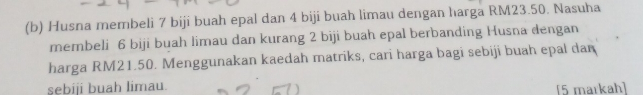 Husna membeli 7 biji buah epal dan 4 biji buah limau dengan harga RM23.50. Nasuha 
membeli 6 biji buah limau dan kurang 2 biji buah epal berbanding Husna dengan 
harga RM21.50. Menggunakan kaedah matriks, cari harga bagi sebiji buah epal dan 
sebiji buah limau. [5 markah]