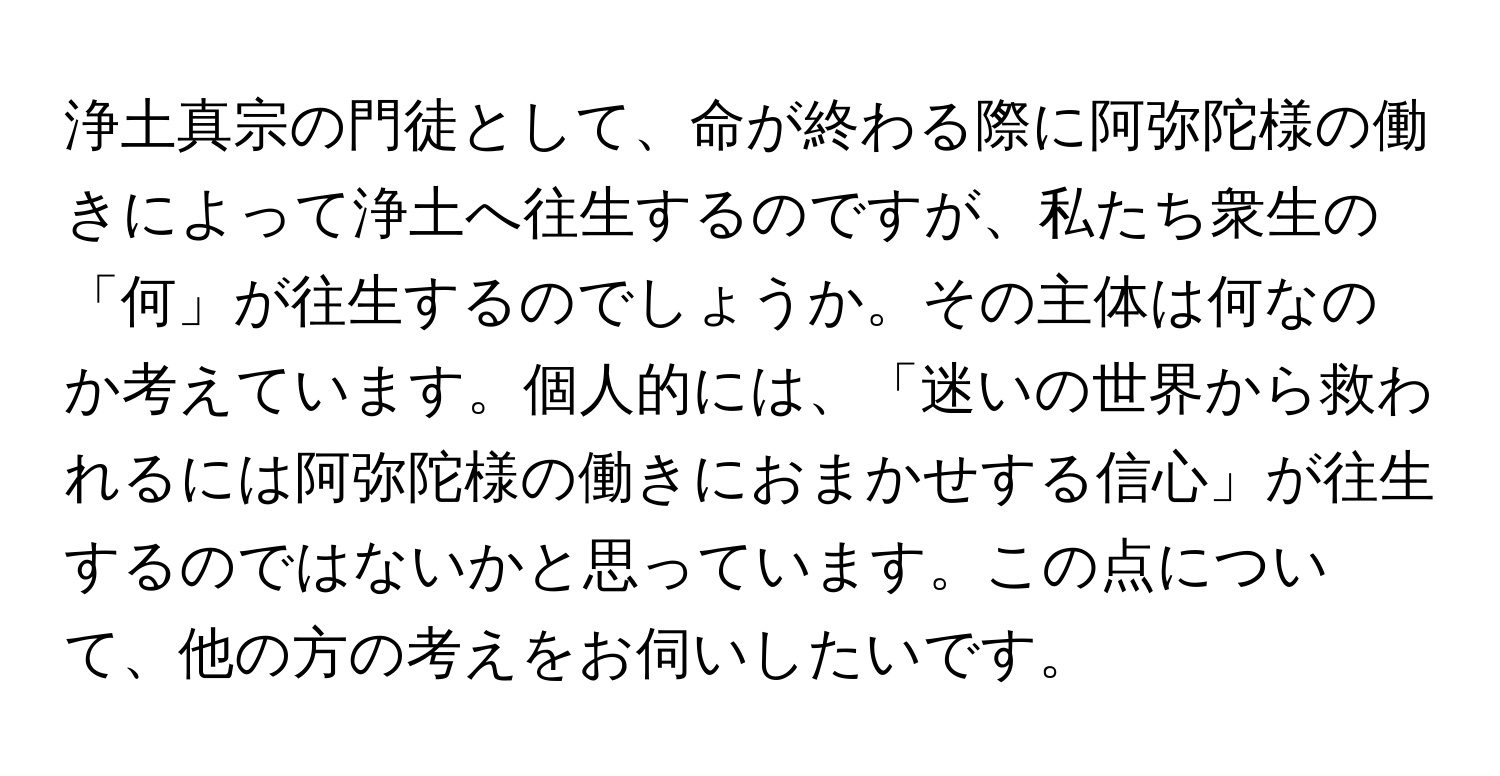 浄土真宗の門徒として、命が終わる際に阿弥陀様の働きによって浄土へ往生するのですが、私たち衆生の「何」が往生するのでしょうか。その主体は何なのか考えています。個人的には、「迷いの世界から救われるには阿弥陀様の働きにおまかせする信心」が往生するのではないかと思っています。この点について、他の方の考えをお伺いしたいです。