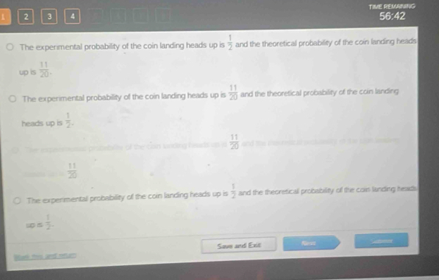 1 2 3 4 TIME REMANING 
56:42 
The experimental probability of the coin landing heads up is  1/2  and the theoretical probability of the coin landing heads 
up is  11/20 . 
The experimental probability of the coin landing heads up is  11/20  and the theoretical probability of the coin landing 
heads up is  1/2 . 
lng heads up  11/20 
 11/20 
The experimental probability of the coin landing heads up is  1/2  and the theoretical probability of the cois landing heads 
s s  1/2 . 
Watk this and rtm Save and Exit Neart