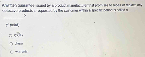 A written guarantee issued by a product manufacturer that promises to repair or replace any
defective products if requested by the customer within a specific period is called a
_?
(1 point)
CRMs
churn
warranty