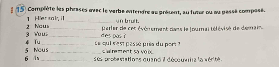 Complète les phrases avec le verbe entendre au présent, au futur ou au passé composé. 
1 Hier soir, il _un bruit. 
2 Nous _parler de cet événement dans le journal télévisé de demain. 
3 Vous_ des pas ? 
4 Tu _ce qui s'est passé près du port ? 
5 Nous_ clairement sa voix. 
6 Ils_ ses protestations quand il découvrira la vérité.