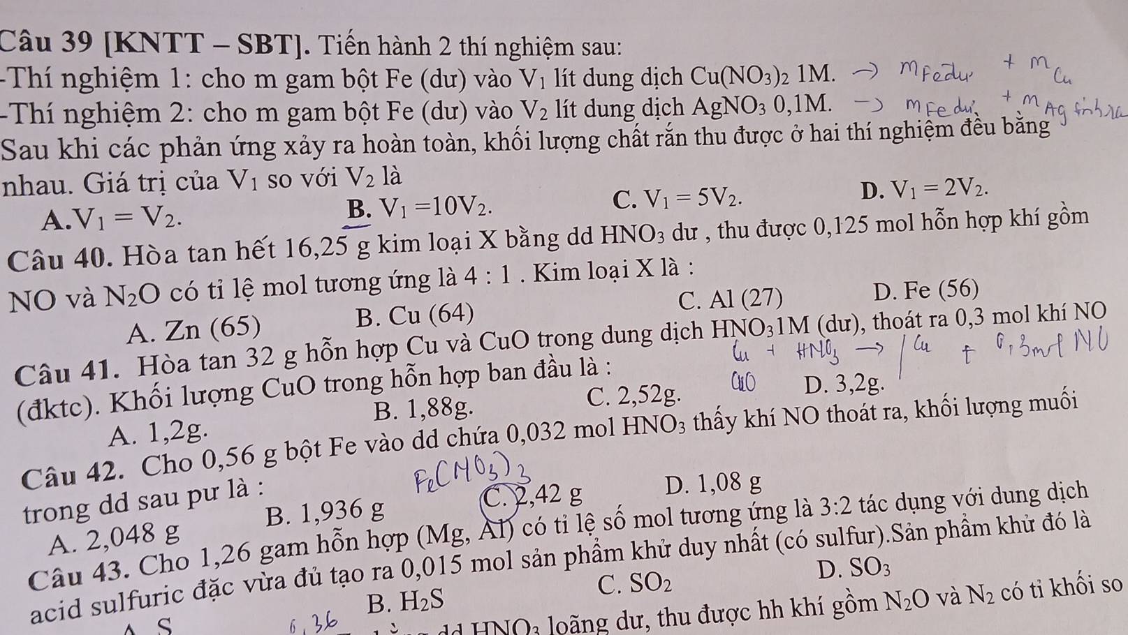 [KNTT - SBT]. Tiến hành 2 thí nghiệm sau:
-Thí nghiệm 1: cho m gam bột Fe (dư) vào V_1 lít dung dịch Cu(NO_3) 2 1M.
-Thí nghiệm 2: cho m gam bột Fe (dư) vào V_2 lít dung dịch AgNO_30,1M.
Sau khi các phản ứng xảy ra hoàn toàn, khối lượng chất rắn thu được ở hai thí nghiệm đều bằng
nhau. Giá trị của V_1 so với V_2la
A. V_1=V_2.
B. V_1=10V_2.
C. V_1=5V_2.
D. V_1=2V_2.
Câu 40. Hòa tan hết 16,25 g kim loại X bằng d HNO_3 dư , thu được 0,125 mol hỗn hợp khí gồm
NO và N_2O có tỉ lệ mol tương ứng là 4:1 Kim loại X là :
A. Zn (65) B. Cu (64) C. Al(27)
D. Fe (56)
Câu 41. Hòa tan 32 g hỗn hợp Cu và CuO trong dung dịch HNO_31M (d u 0, thoát ra 0,3 mol khí NO
D. 3,2g.
(đktc). Khối lượng CuO trong hỗn hợp ban đầu là :
B. 1,88g.
C. 2,52g.
A. 1,2g.
Câu 42. Cho 0,56 g bột Fe vào dd chứa 0,032 mol HN JO_3 thấy khí NO thoát ra, khối lượng muối
trong dd sau pư là :
C. 2,42 g D. 1,08 g
B. 1,936 g
Câu 43. Cho 1,26 gam hỗn hợp (Mg, Ál) có tỉ lệ số mol tương ứng là 3:2 tác dụng với dung dịch
A. 2,048 g
acid sulfuric đặc vừa đủ tạo ra 0,015 mol sản phầm khử duy nhất (có sulfur).Sản phầm khử đó là
C. SO_2
D. SO_3
B. H_2S N_2O và N_2 có tỉ khối so
A S
dd HNO3 loãng dư, thu được hh khí gồm