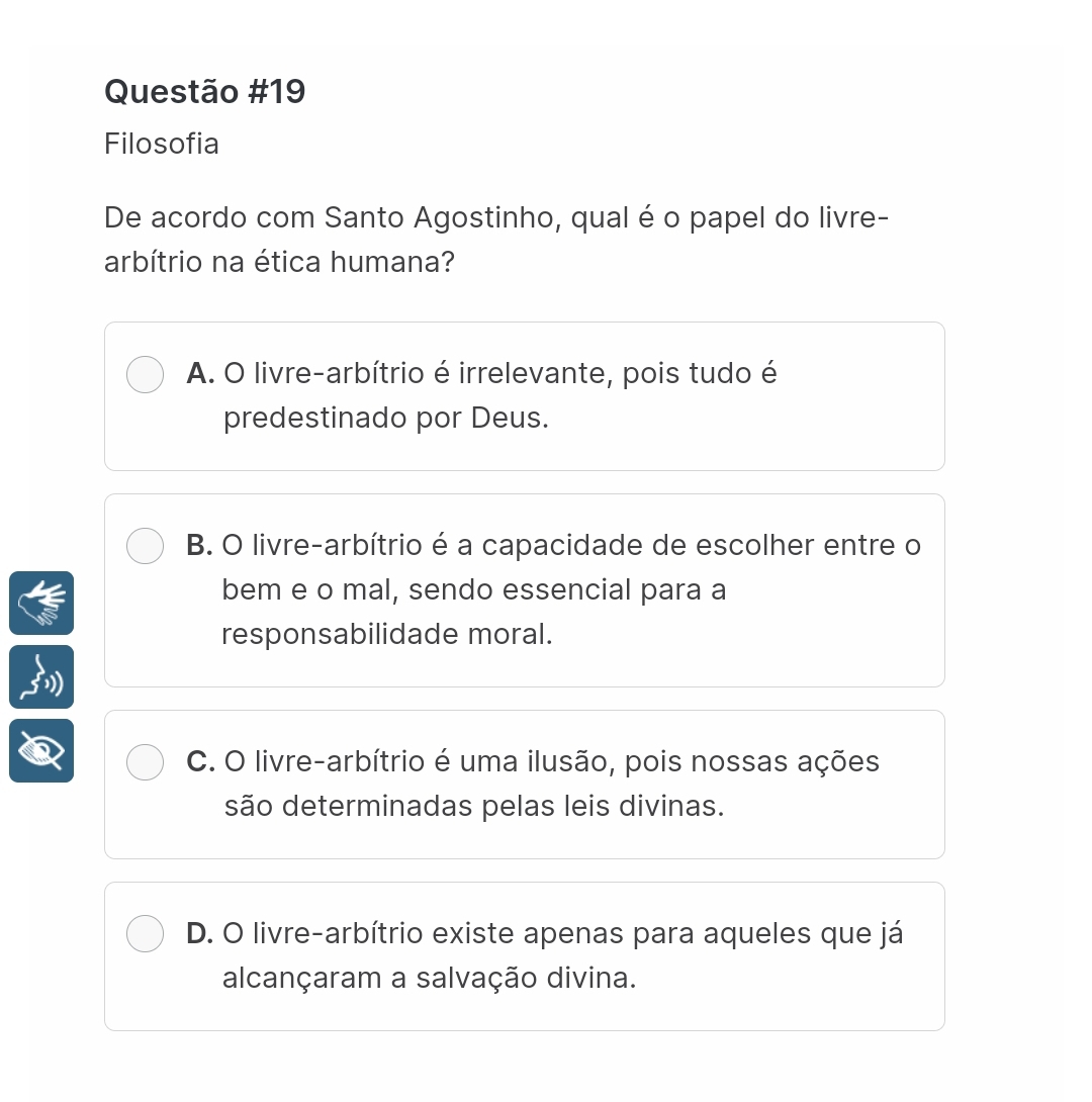 Filosofia
De acordo com Santo Agostinho, qual é o papel do livre-
arbítrio na ética humana?
A. O livre-arbítrio é irrelevante, pois tudo é
predestinado por Deus.
B. O livre-arbítrio é a capacidade de escolher entre o
bem e o mal, sendo essencial para a
responsabilidade moral.
C. O livre-arbítrio é uma ilusão, pois nossas ações
são determinadas pelas leis divinas.
D. O livre-arbítrio existe apenas para aqueles que já
alcançaram a salvação divina.