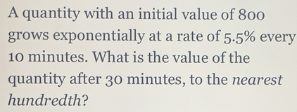 A quantity with an initial value of 800
grows exponentially at a rate of 5.5% every
10 minutes. What is the value of the
quantity after 30 minutes, to the nearest
hundredth?