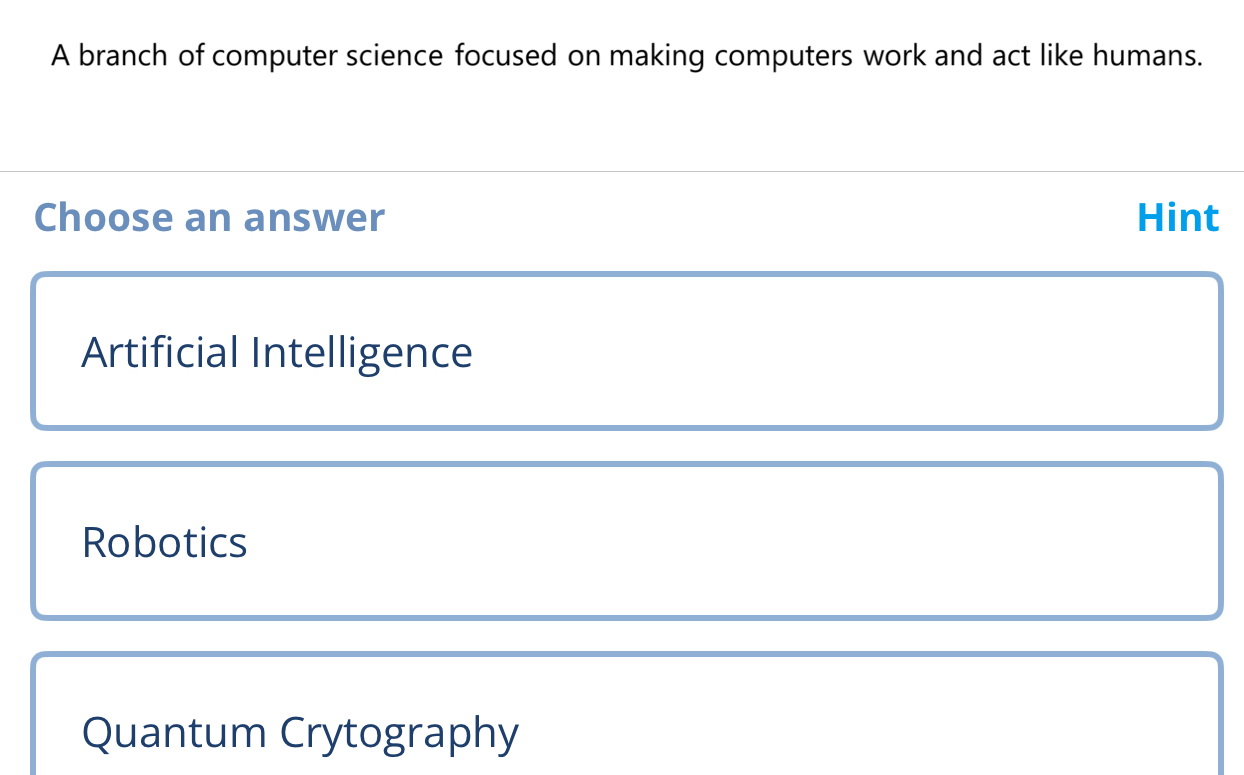 A branch of computer science focused on making computers work and act like humans.
Choose an answer Hint
Artificial Intelligence
Robotics
Quantum Crytography