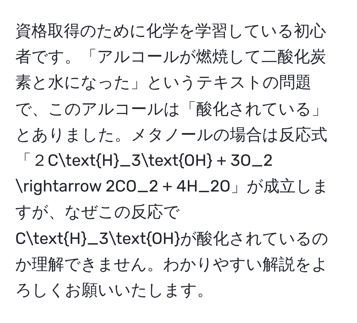 資格取得のために化学を学習している初心者です。「アルコールが燃焼して二酸化炭素と水になった」というテキストの問題で、このアルコールは「酸化されている」とありました。メタノールの場合は反応式「２CH_3OH + 3O_2 arrow 2CO_2 + 4H_2O」が成立しますが、なぜこの反応でCH_3OHが酸化されているのか理解できません。わかりやすい解説をよろしくお願いいたします。