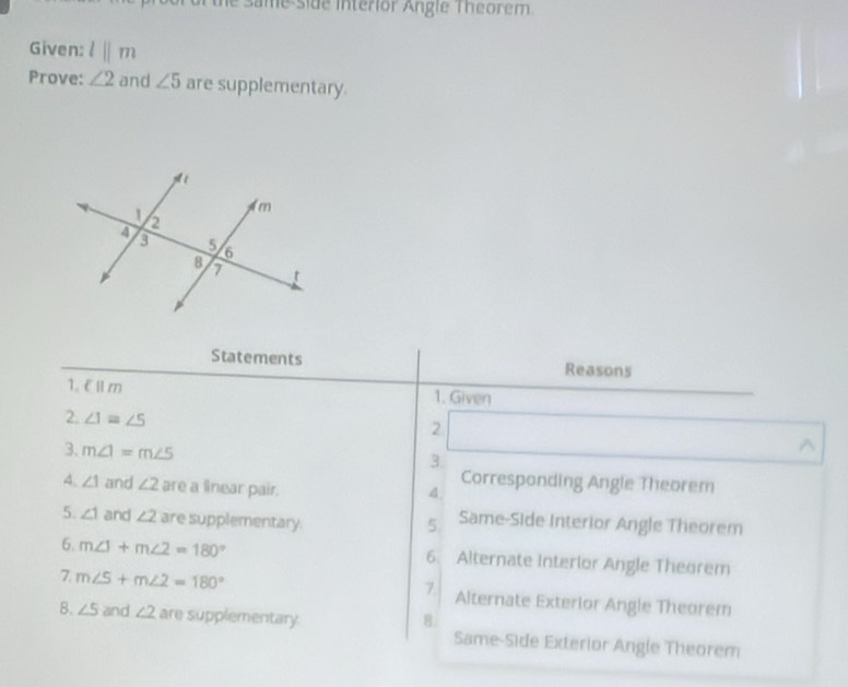 same side interior Angle Theorem.
Given: l||m
Prove: ∠ 2 and ∠ 5 are supplementary.
Statements Reasons
1. E £m 1. Given
2. ∠ 1=∠ 5
2
3, m∠ 1=m∠ 5^(3.
4. ∠ 1 and ∠ 2 are a linear pair.
Corresponding Angle Theorem
4
5. ∠ 1 and ∠ 2 are supplementary.
5. Same-Side Interior Angle Theorem
6. m∠ 1+m∠ 2=180^circ) Alternate Interlor Angle Theorem
6.
7
7. m∠ 5+m∠ 2=180° Alternate Exterior Angle Theorem
8
8. ∠ 5 and ∠ 2 are supplementary. Same-Side Exterior Angle Theorem