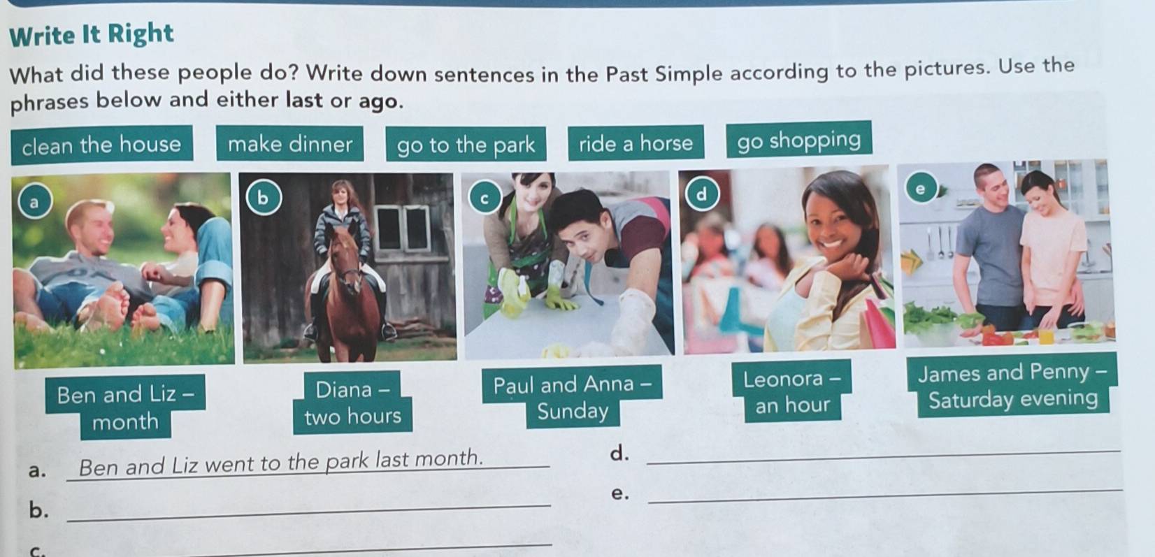 Write It Right 
What did these people do? Write down sentences in the Past Simple according to the pictures. Use the 
phrases below and either last or ago. 
clean the house make dinner go to the park ride a horse go shopping 
Ben and Liz - Diana - Paul and Anna - 
Leonora - James and Penny - 
month two hours Sunday an hour
Saturday evening 
a. Ben and Liz went to the park last month. 
d._ 
e. 
b._ 
_ 
C. 
_