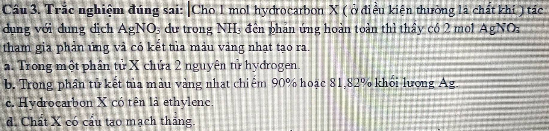 Trắc nghiệm đúng sai: |Cho 1 mol hydrocarbon X ( ở điều kiện thường là chất khí ) tác
dụng với đung dịch AgNO₃ dư trong NH_3 đến phản ứng hoàn toàn thì thấy có 2 mol Agl NO_3
tham gia phản ứng và có kết tủa màu vàng nhạt tạo ra.
a. Trong một phân tử X chứa 2 nguyên tử hydrogen.
b. Trong phần tử kết tủa màu vàng nhạt chiếm 90% hoặc 81, 82% khổi lượng Ag.
c. Hydrocarbon X có tên là ethylene.
d. Chất X có cấu tạo mạch thăng.