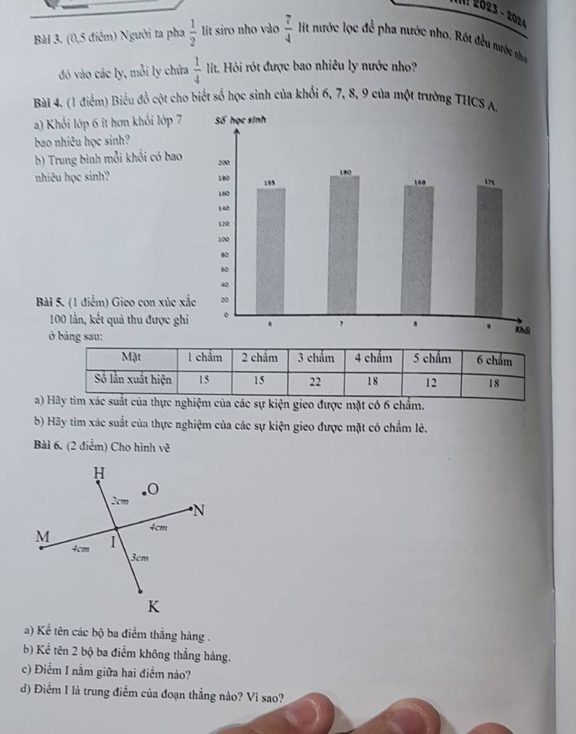 II! 26º3 - 2084 
Bài 3. (0,5 điểm) Người ta pha  1/2  lit siro nho vào  7/4  lit nước lọc đề pha nước nho. Rót đều nước nhơ 
đó vào các ly, mỗi ly chứa  1/4  lit. Hỏi rót được bao nhiêu ly nước nho? 
Bài 4. (1 điểm) Biểu đồ cột cho biết số học sinh của khối 6, 7, 8, 9 của một trường THCS 
a) Khối lớp 6 it hơn khối lớp 7
bao nhiêu học sinh? 
b) Trung bình mỗi khối có bao 
nhiêu học sinh? 
Bài 5. (1 điểm) Gieo con xúc xắ
100 lần, kết quả thu được ghi 
ở bảng sau: 
a)của thực nghiệm của các sự kiện gieo được mặt có 6 chấm. 
b) Hãy tìm xác suất của thực nghiệm của các sự kiện gieo được mặt có chẩm lẻ. 
Bài 6. (2 điểm) Cho hình về 
a) Kể tên các bộ ba điểm thắng hàng . 
b) Kể tên 2 bộ ba điểm không thẳng hàng. 
c) Điểm I nằm giữa hai điểm nào? 
d) Điểm I là trung điểm của đoạn thẳng nào? Vì sao?