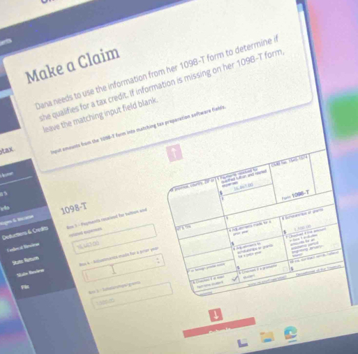 ets 
Make a Claim 
Dana needs to use the information from her 1098-T form to determine i 
she qualifies for a tax credit. If information is missing on her 1098 -T form 
leave the matching input field blank 
tax 
mput emounts from the 1098-T form into matching tax preparation software fields 
me 
5 
Ho 1098-T 
Rigos & trcano 
Deductions & Credits Rox 1 - Payments recaived for taltion and 
C edecal Rénlious rolated expences 
State Remurn 15,467,00
Saln Ravien Ros A - Aidiustránça made for a perar yea 
kt3 : Schelzshow graets 
1520.∞